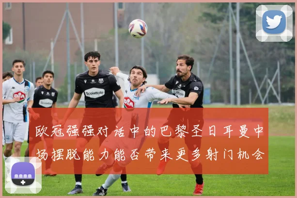 欧冠强强对话中的巴黎圣日耳曼中场摆脱能力能否带来更多射门机会