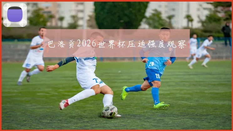巴洛贡2026世界杯压迫强度观察