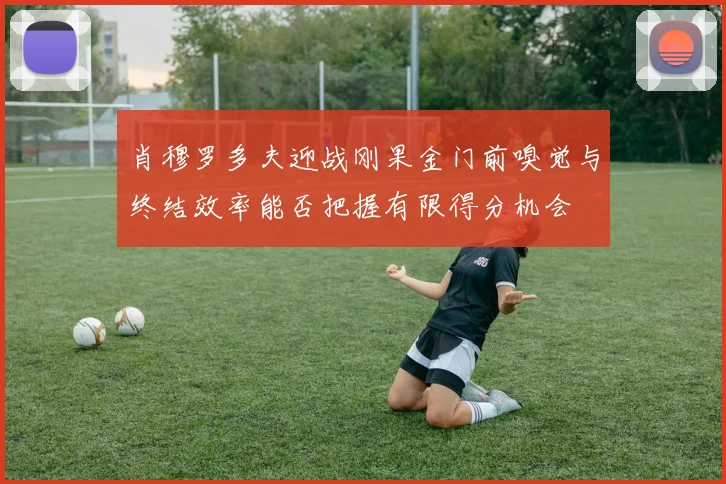 肖穆罗多夫迎战刚果金门前嗅觉与终结效率能否把握有限得分机会