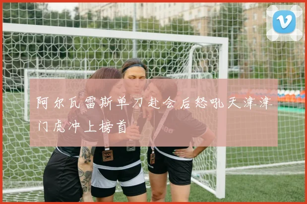 阿尔瓦雷斯单刀赴会后怒吼天津津门虎冲上榜首