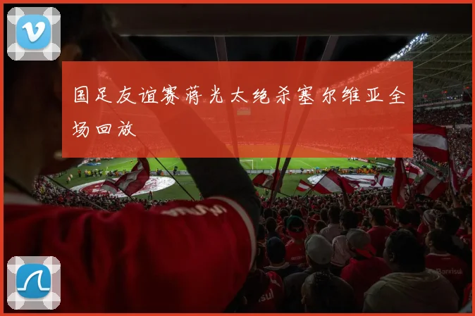 国足友谊赛蒋光太绝杀塞尔维亚全场回放