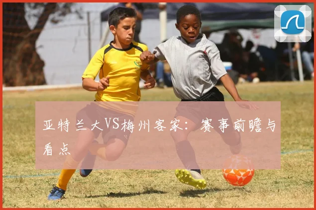 亚特兰大VS梅州客家：赛事前瞻与看点