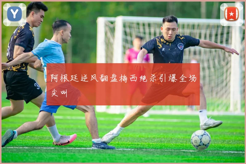 阿根廷逆风翻盘梅西绝杀引爆全场尖叫