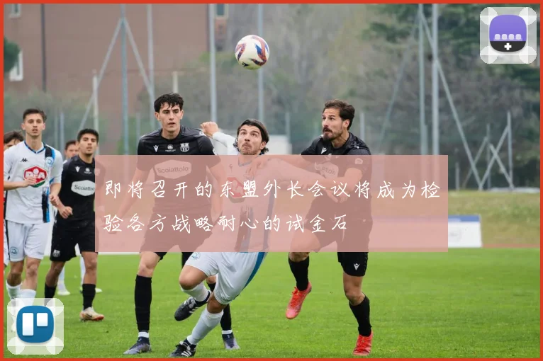 即将召开的东盟外长会议将成为检验各方战略耐心的试金石