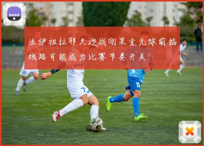 法伊祖拉耶夫迎战刚果金无球前插线路可能成为比赛节奏开关