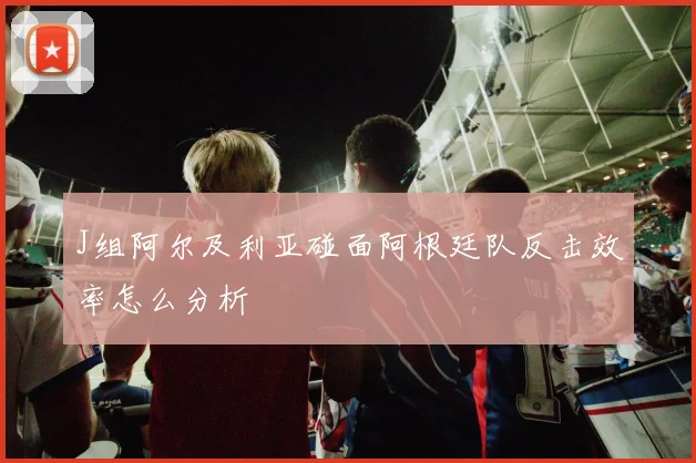 J组阿尔及利亚碰面阿根廷队反击效率怎么分析