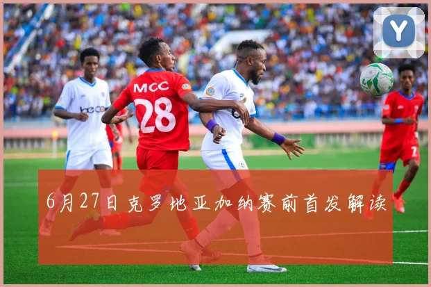 6月27日克罗地亚加纳赛前首发解读