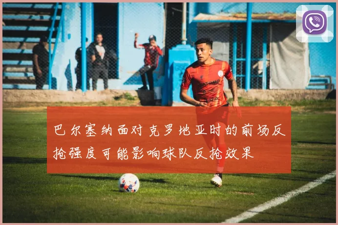 巴尔塞纳面对克罗地亚时的前场反抢强度可能影响球队反抢效果