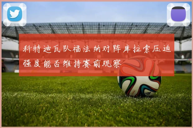科特迪瓦队福法纳对阵库拉索压迫强度能否维持赛前观察