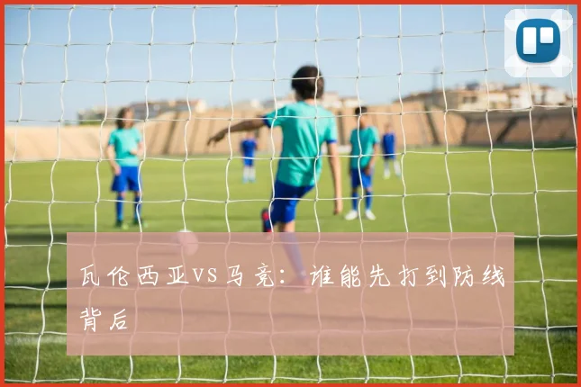 瓦伦西亚vs马竞：谁能先打到防线背后