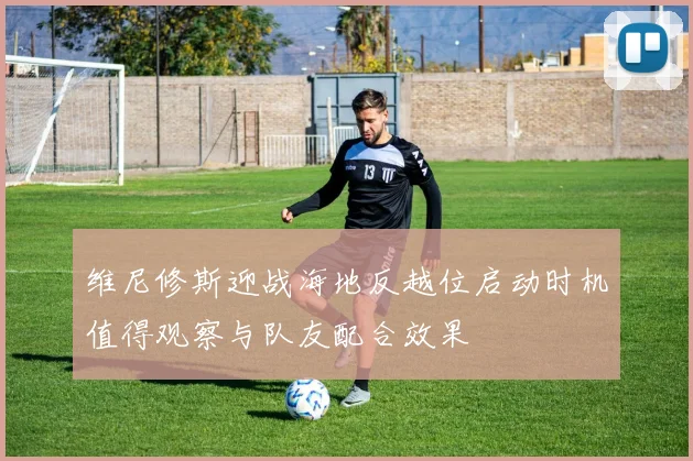 维尼修斯迎战海地反越位启动时机值得观察与队友配合效果