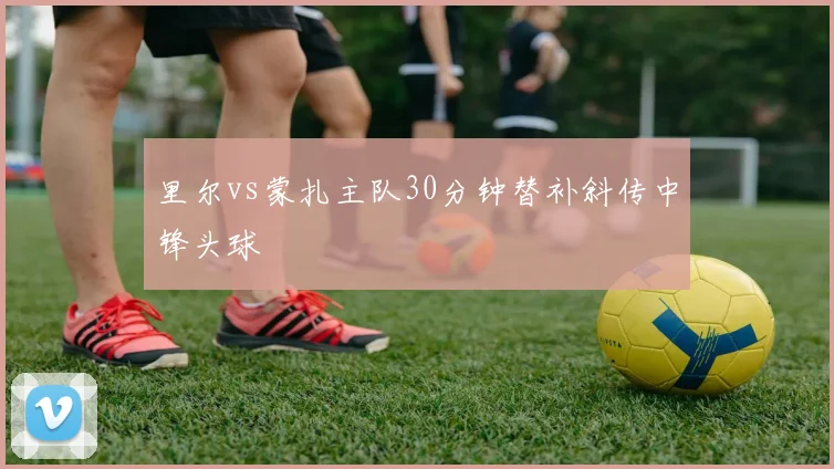 里尔vs蒙扎主队30分钟替补斜传中锋头球