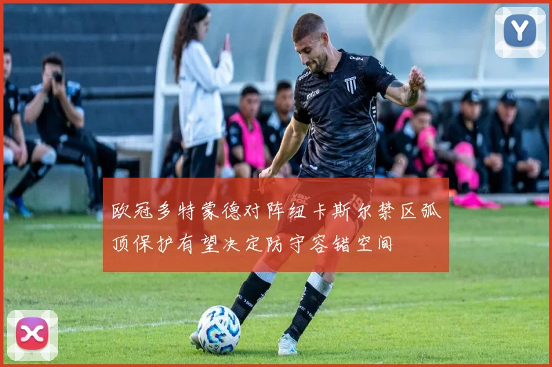 欧冠多特蒙德对阵纽卡斯尔禁区弧顶保护有望决定防守容错空间