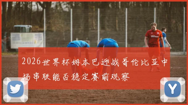 2026世界杯姆本巴迎战哥伦比亚中场串联能否稳定赛前观察