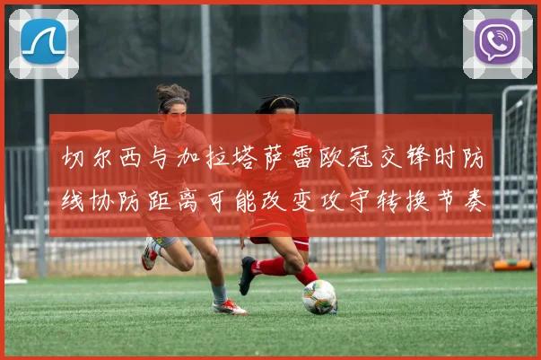 切尔西与加拉塔萨雷欧冠交锋时防线协防距离可能改变攻守转换节奏