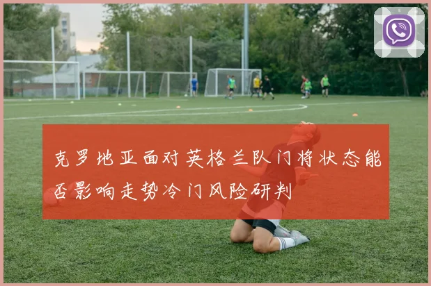 克罗地亚面对英格兰队门将状态能否影响走势冷门风险研判