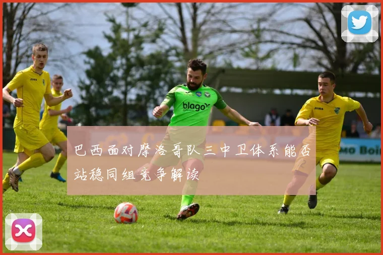 巴西面对摩洛哥队三中卫体系能否站稳同组竞争解读